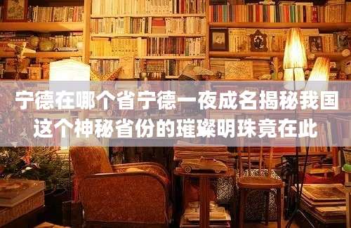 宁德在哪个省宁德一夜成名揭秘我国这个神秘省份的璀璨明珠竟在此