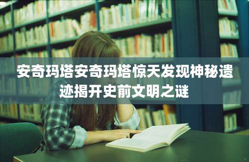 安奇玛塔安奇玛塔惊天发现神秘遗迹揭开史前文明之谜