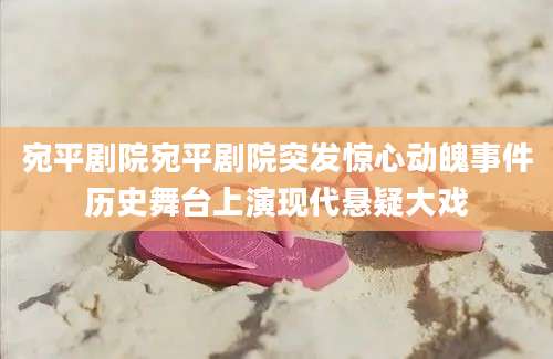宛平剧院宛平剧院突发惊心动魄事件历史舞台上演现代悬疑大戏