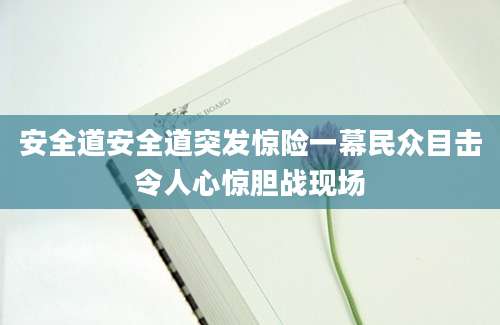 安全道安全道突发惊险一幕民众目击令人心惊胆战现场