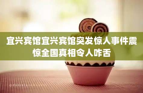 宜兴宾馆宜兴宾馆突发惊人事件震惊全国真相令人咋舌
