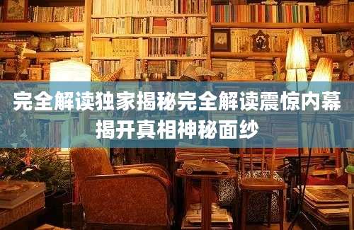 完全解读独家揭秘完全解读震惊内幕揭开真相神秘面纱