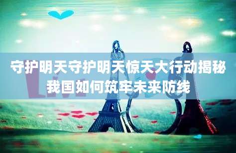 守护明天守护明天惊天大行动揭秘我国如何筑牢未来防线