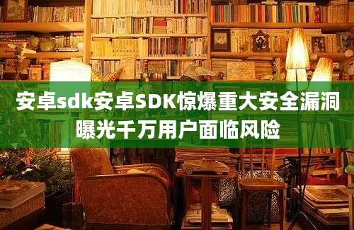 安卓sdk安卓SDK惊爆重大安全漏洞曝光千万用户面临风险
