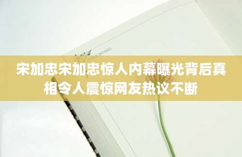 宋加忠宋加忠惊人内幕曝光背后真相令人震惊网友热议不断