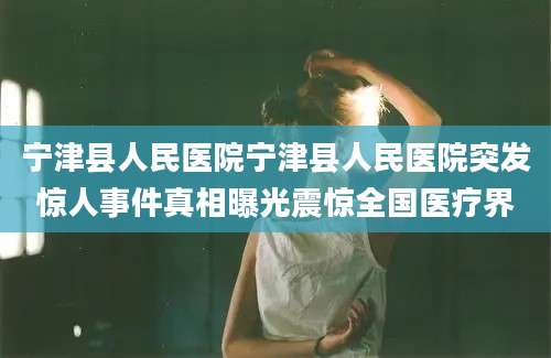 宁津县人民医院宁津县人民医院突发惊人事件真相曝光震惊全国医疗界