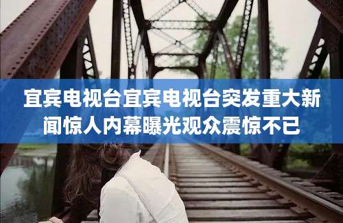 宜宾电视台宜宾电视台突发重大新闻惊人内幕曝光观众震惊不已