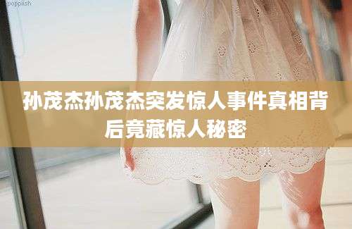 孙茂杰孙茂杰突发惊人事件真相背后竟藏惊人秘密
