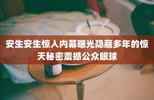 安生安生惊人内幕曝光隐藏多年的惊天秘密震撼公众眼球