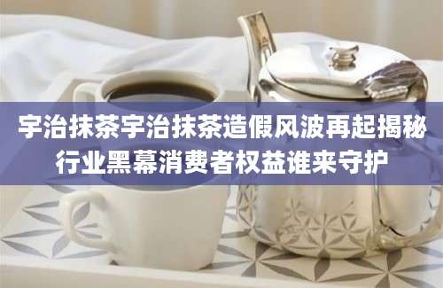 宇治抹茶宇治抹茶造假风波再起揭秘行业黑幕消费者权益谁来守护