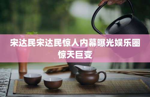 宋达民宋达民惊人内幕曝光娱乐圈惊天巨变