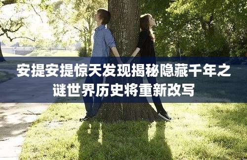 安提安提惊天发现揭秘隐藏千年之谜世界历史将重新改写
