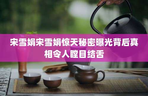 宋雪娟宋雪娟惊天秘密曝光背后真相令人瞠目结舌