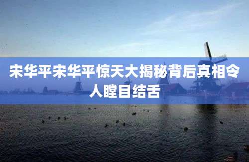 宋华平宋华平惊天大揭秘背后真相令人瞠目结舌