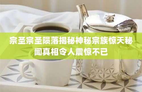 宗圣宗圣陨落揭秘神秘宗族惊天秘闻真相令人震惊不已
