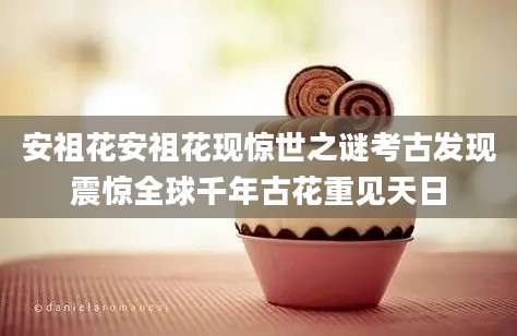 安祖花安祖花现惊世之谜考古发现震惊全球千年古花重见天日