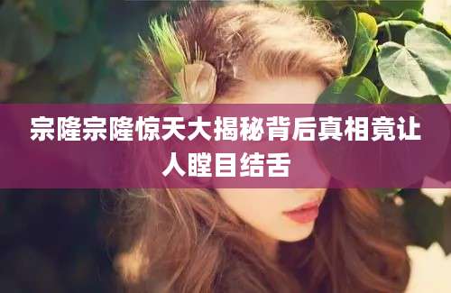 宗隆宗隆惊天大揭秘背后真相竟让人瞠目结舌