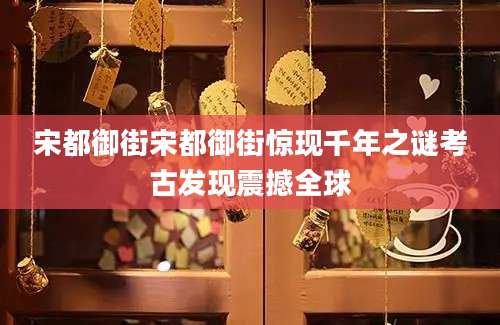 宋都御街宋都御街惊现千年之谜考古发现震撼全球