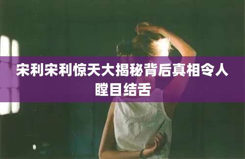 宋利宋利惊天大揭秘背后真相令人瞠目结舌