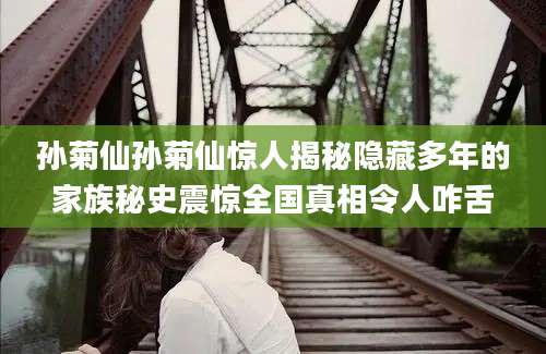 孙菊仙孙菊仙惊人揭秘隐藏多年的家族秘史震惊全国真相令人咋舌