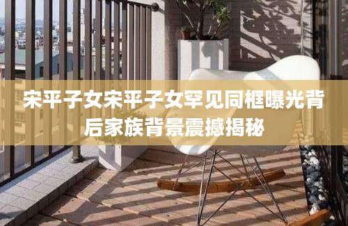 宋平子女宋平子女罕见同框曝光背后家族背景震撼揭秘