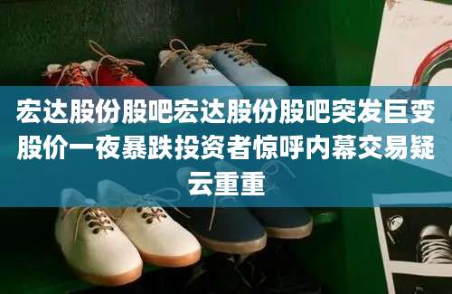 宏达股份股吧宏达股份股吧突发巨变股价一夜暴跌投资者惊呼内幕交易疑云重重