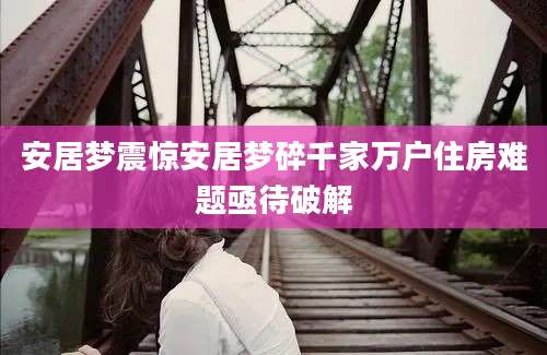 安居梦震惊安居梦碎千家万户住房难题亟待破解
