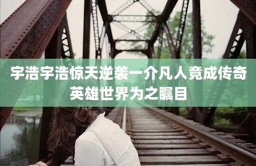 宇浩宇浩惊天逆袭一介凡人竟成传奇英雄世界为之瞩目
