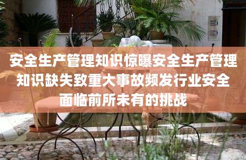 安全生产管理知识惊曝安全生产管理知识缺失致重大事故频发行业安全面临前所未有的挑战
