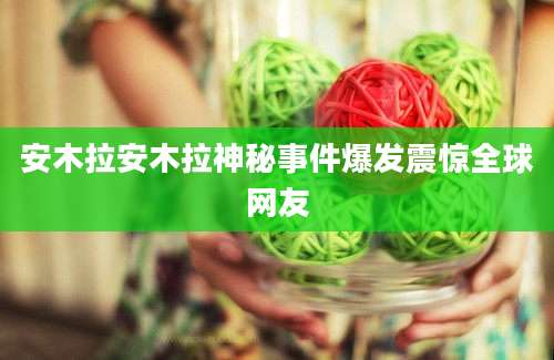 安木拉安木拉神秘事件爆发震惊全球网友