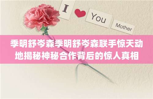 季明舒岑森季明舒岑森联手惊天动地揭秘神秘合作背后的惊人真相