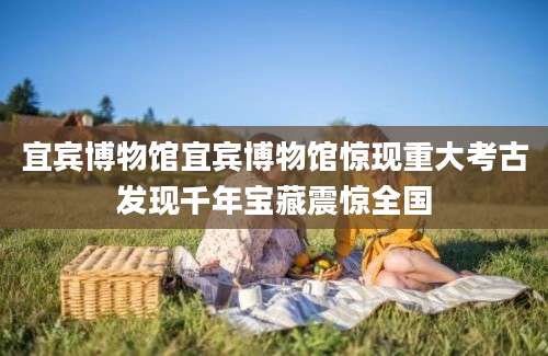 宜宾博物馆宜宾博物馆惊现重大考古发现千年宝藏震惊全国