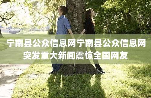 宁南县公众信息网宁南县公众信息网突发重大新闻震惊全国网友