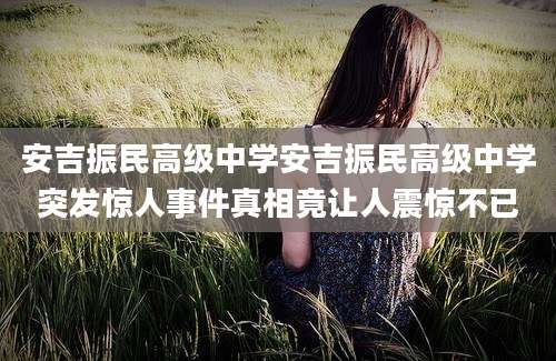 安吉振民高级中学安吉振民高级中学突发惊人事件真相竟让人震惊不已
