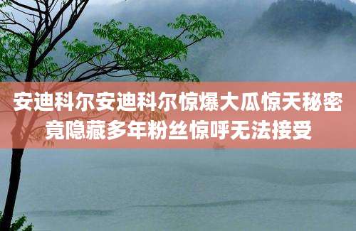 安迪科尔安迪科尔惊爆大瓜惊天秘密竟隐藏多年粉丝惊呼无法接受