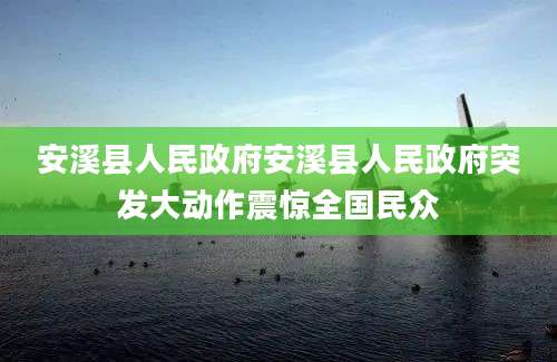 安溪县人民政府安溪县人民政府突发大动作震惊全国民众