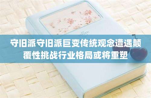 守旧派守旧派巨变传统观念遭遇颠覆性挑战行业格局或将重塑