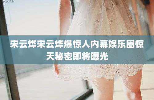 宋云烨宋云烨爆惊人内幕娱乐圈惊天秘密即将曝光
