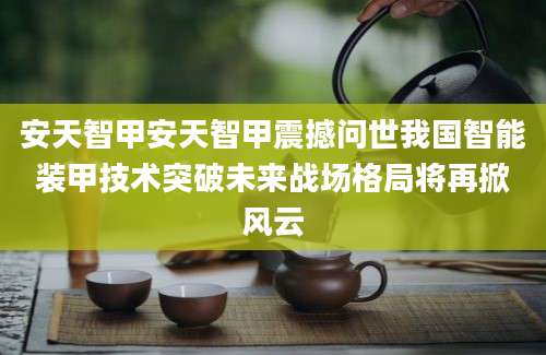 安天智甲安天智甲震撼问世我国智能装甲技术突破未来战场格局将再掀风云