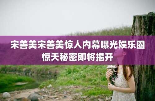 宋善美宋善美惊人内幕曝光娱乐圈惊天秘密即将揭开