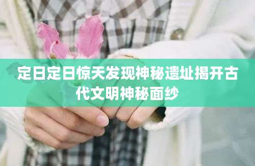 定日定日惊天发现神秘遗址揭开古代文明神秘面纱