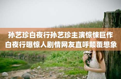 孙艺珍白夜行孙艺珍主演惊悚巨作白夜行曝惊人剧情网友直呼颠覆想象