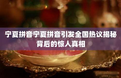 宁夏拼音宁夏拼音引发全国热议揭秘背后的惊人真相