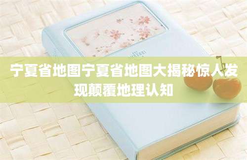 宁夏省地图宁夏省地图大揭秘惊人发现颠覆地理认知