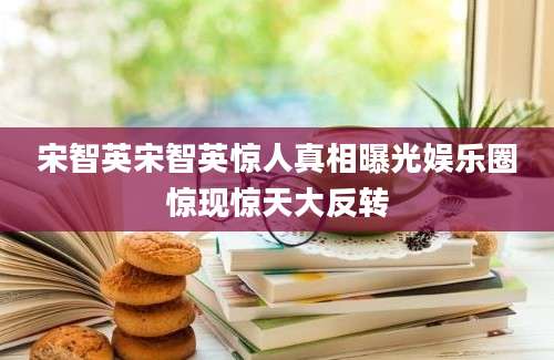 宋智英宋智英惊人真相曝光娱乐圈惊现惊天大反转