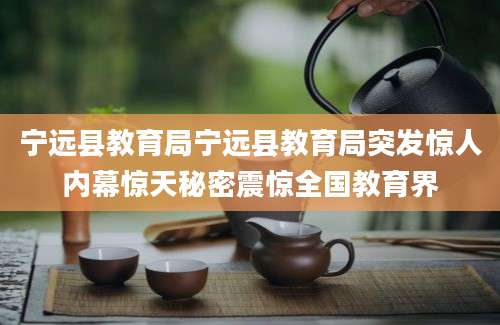 宁远县教育局宁远县教育局突发惊人内幕惊天秘密震惊全国教育界