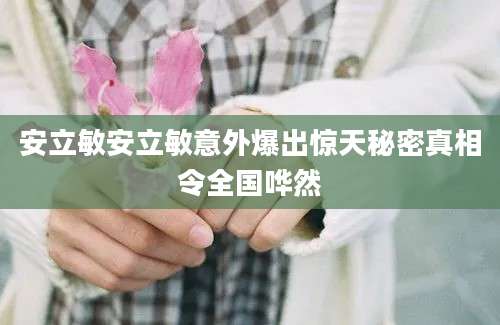 安立敏安立敏意外爆出惊天秘密真相令全国哗然