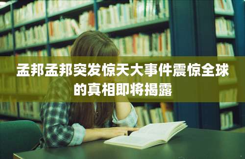 孟邦孟邦突发惊天大事件震惊全球的真相即将揭露
