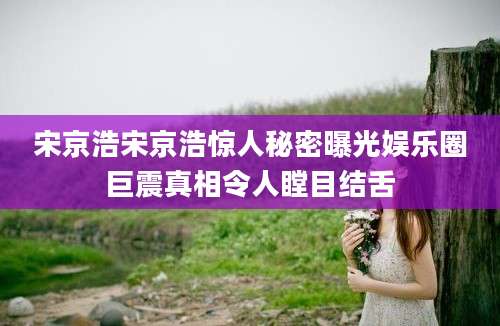 宋京浩宋京浩惊人秘密曝光娱乐圈巨震真相令人瞠目结舌
