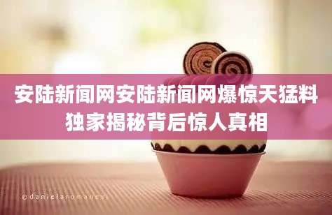 安陆新闻网安陆新闻网爆惊天猛料独家揭秘背后惊人真相